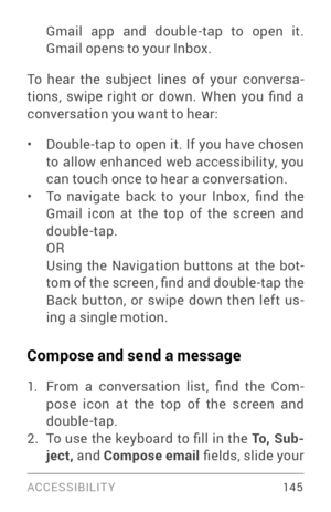 Page 154ACCESSIBILIT Y 14 5
Gmail app and double­tap to open it. Gmail opens to your Inbox.
To hear the subject lines of your conversa ­
tions,  swipe  right  or  down.  When  you  find  a 
conversation you want to hear:
• Double­tap to open it. If you have chosen to allow enhanced web accessibility, you 
can touch once to hear a conversation. 
• To  navigate  back  to  your  Inbox,  find  the 
Gmail icon at the top of the screen and 
double­tap. ORUsing the Navigation buttons at the bot ­
tom of the screen,...