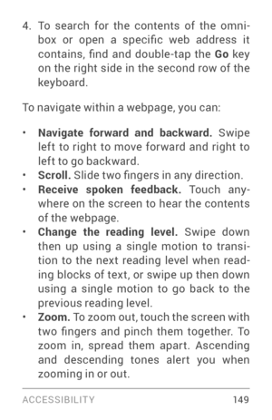 Page 158ACCESSIBILIT Y 149
4. To search for the contents of the omni­
box  or  open  a  specific  web  address  it 
contains,  find  and  double-tap  the  Go key 
on the right side in the second row of the 
keyboard.
To navigate within a webpage, you can:
• Navigate forward and backward.  Swipe 
left to right to move for ward and right to 
left to go backward.
• Scroll.  Slide two fingers in any direction.• Receive spoken feedback. To u c h  a n y ­
where on the screen to hear the contents 
of the webpage.
•...