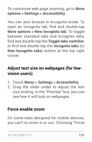 Page 159ACCESSIBILIT Y 15 0
To customize web page zooming, go to More 
options > Settings > Accessibility.
You can also browse in Incognito mode. To 
open  an  Incognito  tab,  find  and  double -tap 
More options > New Incognito tab . To toggle 
between standard tabs and Incognito tabs, 
find and double-tap the  Toggle tabs switcher, 
or find and double-tap the  Incognito tabs (or 
Non-Incognito tabs ) button at the top right 
cor ne r.
Adjust text size on webpages (for low-
vision users)
1. To u c h   Menu >...