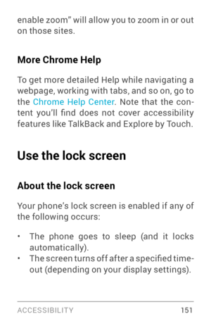 Page 160ACCESSIBILIT Y 15 1
enable zoom” will allow you to zoom in or out 
on those sites.
More Chrome Help
To get more detailed Help while navigating a 
webpage, working with tabs, and so on, go to 
the Chrome Help Center . Note that the con­
tent  you’ll  find  does  not  cover  accessibility 
features like TalkBack and Explore by Touch.
Use the lock screen
About the lock screen
Your phone’s lock screen is enabled if any of 
the following occurs:
• The phone goes to sleep (and it locks 
automatically).
• The...