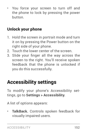 Page 161ACCESSIBILIT Y 15 2
• You force your screen to turn off and 
the phone to lock by pressing the power 
button.
Unlock your phone
1. Hold the screen in por trait mode and turn 
it on by pressing the Power button on the 
right side of your phone.
2. Touch the lower center of the screen.3. Slide  your  finger  all  the  way  across  the 
screen to the right. You’ll receive spoken 
feedback that the phone is unlocked if 
you do this successfully.
Accessibility settings
To modify your phone’s Accessibility...