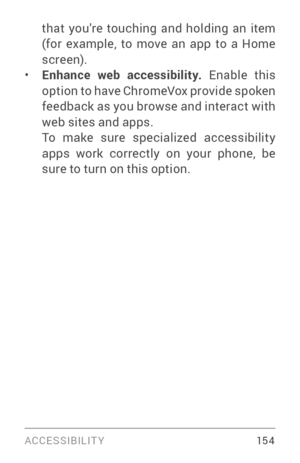 Page 163ACCESSIBILIT Y 15 4
that you’re touching and holding an item 
(for example, to move an app to a Home 
screen).
• Enhance web accessibility. Enable this option to have Chrome Vox provide spoken feedback as you browse and interact with 
web sites and apps.
To make sure specialized accessibility 
apps work correctly on your phone, be 
sure to turn on this option. 