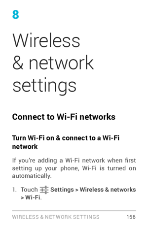 Page 165WIRELESS & NE T WORK SE T TINGS 15 6
8
Wireless 
& network 
settings
Connect to Wi-Fi networks 
Turn Wi-Fi on & connect to a Wi-Fi 
network
If  you’re  adding  a  Wi-Fi  network  when  first setting up your phone, Wi­Fi is turned on automatically.
1. To u c h   Settings  > Wireless & networks 
> Wi-Fi . 