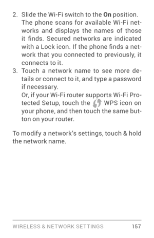 Page 166WIRELESS & NE T WORK SE T TINGS 15 7
2. Slide the Wi­Fi switch to the On position. The phone scans for available Wi­Fi ne t­
works and displays the names of those 
it  finds.  Secured  networks  are  indicated 
with a Lock icon. If the phone finds a net ­
work that you connected to previously, it 
connects to it.
3. Touch a network name to see more de ­
tails or connect to it, and type a password 
if necessar y. 
Or, if your Wi­Fi r outer suppor ts Wi­Fi P ro­
tected Setup, touch the  WPS icon on 
your...