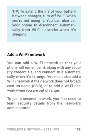 Page 167WIRELESS & NE T WORK SE T TINGS 15 8
TIP: To extend the life of your batter y between charges, turn off Wi­Fi w hen you’re not using it. You can also set 
your phone to disconnect automati ­
cally from Wi­Fi networks when it’s sleeping.
Add a Wi-Fi network
You can add a Wi­Fi  network so that your phone will remember it, along with any secu ­
rity credentials, and connect to it automati ­
cally when it’s in range. You must also add a 
Wi­Fi network if the network does not broad­cast its name (SSID), or...