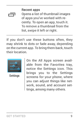 Page 18G E T S TA R T E D  9
Recent apps
Opens a list of thumbnail images 
of apps you’ve worked with re­
cently. To open an app, touch it. 
To remove a thumbnail from the 
list, swipe it left or right.
If you don’t use these buttons often, they 
ma y s

hrink to dots or fade away, depending 
on the current app. To bring them back, touch 
their location.
Settings
On the All Apps screen avail ­
able from the Favorites tray, 
notice the Settings icon. This 
brings you to the Settings 
screens for your phone,...