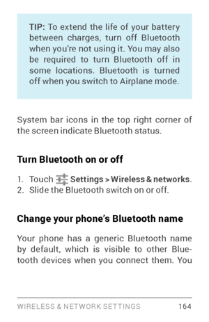 Page 173WIRELESS & NE T WORK SE T TINGS 16 4
TIP: To extend the life of your batter y 
between charges, turn off Bluetooth 
when you’re not using it. You may also 
be required to turn Bluetooth off in 
some locations. Bluetooth is turned 
off when you switch to Airplane mode.
System bar icons in the top right corner of 
the screen indicate Bluetooth status.
Turn Bluetooth on or off
1. To u c h    Settings  > Wireless & networks .2. Slide the Bluetooth switch on or off.
Change your phone’s Bluetooth name
Your...