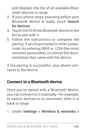 Page 175WIRELESS & NE T WORK SE T TINGS 16 6
and displays the IDs of all available Blue­
tooth devices in range.
3. If your phone stops scanning before your 
Bluetooth device is ready, touch  Search 
for devices .
4. Touch the ID of the Bluetooth device in the 
list to pair with it. 
5. Follow the instructions to complete the 
pairing. If you’re prompted to enter a pass ­
code, tr y entering 0000 or 1234 (the most 
common passcodes), or consult the docu ­
mentation that came with the device.
If the pairing is...