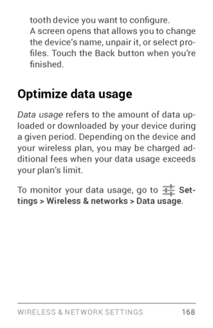 Page 177WIRELESS & NE T WORK SE T TINGS 16 8
tooth device you want to configure. 
A screen opens that allows you to change 
the device’s name, unpair it, or select pro­
files.  Touch  the  Back  button  when  you’re 
finished.
Optimize data usage 
Data usage  refers to the amount of data up ­
loaded or downloaded by your device during 
a given period. Depending on the device and 
your wireless plan, you may be charged ad ­
ditional fees when your data usage exceeds 
your plan’s limit.
To monitor your data usage,...