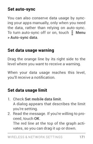 Page 180WIRELESS & NE T WORK SE T TINGS 17 1
Set auto-sync
You can also conser ve data usage by sync­
ing your apps manually, only when you need 
the data, rather than relying on auto­syn c. To turn auto­sync off or on, touch  Menu 
> Auto-sync data .
Set data usage warning
Drag the orange line by its right side to the 
level where you want to receive a warning.
When your data usage reaches this level, 
you’ll receive a notification.
Set data usage limit
1. Check Set mobile data limit .
A dialog appears that...