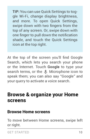 Page 19G E T S TA R T E D  10
TIP: You can use Quick Settings to tog ­gle Wi­Fi, change display brightness, and more. To open Quick Settings, 
swipe  down  with  two  fingers  from  the 
top of any screen. Or, swipe down with 
one finger to pull down the notification 
shade, and touch the Quick Settings 
icon at the top right.
At  the  top  of  the  screen  you’ll  find  Google 
Search, which lets you search your phone 
or the Internet. Touch  Google to type your 
search terms, or the 
 Microphone icon to speak...