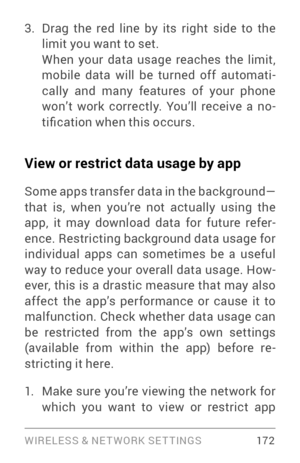 Page 181WIRELESS & NE T WORK SE T TINGS 17 2
3. Drag the red line by its right side to the 
limit you want to set.
When your data usage reaches the limit, 
mobile data will be turned off automati­
cally and many features of your phone 
won’t work correctly. You’ll receive a no ­
tification when this occurs.
View or restrict data usage by app
Some apps transfer data in the background—
that is, when you’re not actually using the 
app, it may download data for future refer ­
ence. Restricting background data usage...