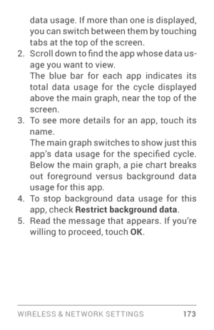 Page 182WIRELESS & NE T WORK SE T TINGS 17 3
data usage. If more than one is displayed, 
you can switch between them by touching 
tabs at the top of the screen.
2. S c r o l l d o w n to fi n d t h e a p p w h o s e d a t a u s­
age you want to view.
The blue bar for each app indicates its 
total data usage for the cycle displayed 
above the main graph, near the top of the 
screen.
3. To see more details for an app, touch its 
name.
The main graph switches to show just this 
app’s  data  usage  for  the...