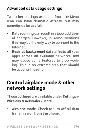 Page 183WIRELESS & NE T WORK SE T TINGS 174
Advanced data usage settings
Two other settings available from the Menu 
icon can have dramatic effects—but may 
sometimes be useful:
• Data roaming can result in steep addition ­
al charges. However, in some locations 
this may be the only way to connect to the 
Internet.
• Restrict background data  affects all your 
apps across all available networks, and 
may cause some features to stop work ­
ing. This is an extreme step that should 
be used with caution.
Control...