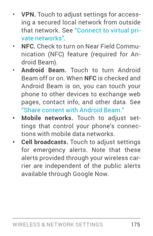 Page 184WIRELESS & NE T WORK SE T TINGS 175
• VPN. Touch to adjust settings for access ­
ing a secured local network from outside 
that network. See  “Connect to vir tual pri ­
vate networks ”. 
• NFC.  Check to turn on Near Field Commu ­
nication (NFC) feature (required for An ­
droid Beam).
• Android Beam.  Touch to turn Android 
Beam off or on. When NFC  is checked and 
Android Beam is on, you can touch your 
phone to other devices to exchange web 
pages, contact info, and other data. See 
“Share content with...