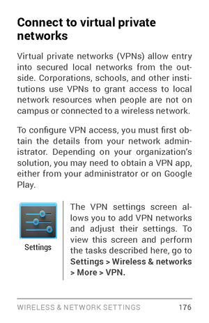 Page 185WIRELESS & NE T WORK SE T TINGS 176
Connect to virtual private 
networks
Vir tual private networks ( VPNs) allow entr y 
into secured local networks from the out­
side. Corporations, schools, and other insti ­
tutions use VPNs to grant access to local 
network resources when people are not on 
campus or connected to a wireless network.
To  configure  VPN  access,  you  must  first  ob ­
tain the details from your network admin ­
istrator. Depending on your organization’s 
solution, you may need to obtain...