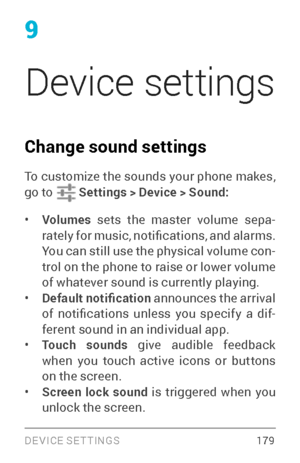 Page 188DEVICE SETTINGS 17 9
9
Device settings 
Change sound settings 
To customize the sounds your phone makes, 
go to  Settings > Device > Sound:
• Volumes sets the master volume sepa ­
rately for music, notifications, and alarms. 
You can still use the physical volume con ­
trol on the phone to raise or lower volume 
of whatever sound is currently playing.
• Default notification  announces the arrival 
of  notifications  unless  you  specify  a  dif ­
ferent sound in an individual app.
• Touch sounds  give...