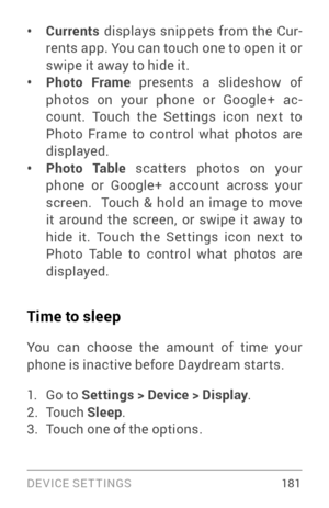 Page 190DEVICE SETTINGS 181
• Currents displays snippets from the Cur ­
rents app. You can touch one to open it or 
swipe it away to hide it.
• Photo Frame presents a slideshow of 
photos on your phone or Google+ ac ­
count. Touch the Settings icon next to 
Photo Frame to control what photos are 
displayed.
• P h o t o Ta b l e  scatters photos on your 
phone or Google+ account across your 
screen.  Touch & hold an image to move 
it around the screen, or swipe it away to 
hide it. Touch the Settings icon next to...