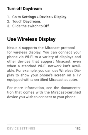 Page 191DEVICE SETTINGS 18 2
Turn off Daydream
1. Go to Settings > Device > Display.2. To u c h  Daydream .3. Slide the switch to Off .
Use Wireless Display
Nexus 4 suppor ts the Miracast protocol 
for wireless display. You can connect your 
phone via Wi­Fi to a v ariety of displays and other devices that suppor t Miracast, even when a standard Wi­Fi netw ork isn’t avail­
able. For example, you can use Wireless Dis ­
play to show your phone’s screen on a T V 
equipped with a cer tified Miracast adapter.
For more...