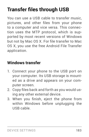 Page 192DEVICE SETTINGS 18 3
Transfer files through USB
You can use a USB cable to transfer music, 
pictures,  and  other  files  from  your  phone 
to a computer and vice versa. This connec­
tion uses the MTP protocol, which is sup ­
por ted by most recent versions of Windows 
but not by Mac OS X. For file transfer to Mac 
OS X, you use the free Android File Transfer 
application.
Windows transfer
1. Connect your phone to the USB por t on 
your computer. Its USB storage is mount ­
ed as a drive and appears on...