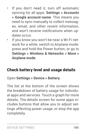 Page 195DEVICE SETTINGS 18 6
• If you don’t need it, turn off automatic 
syncing for all apps: Settings > Accounts 
> Google  account-name . This means you 
need to sync manually to collect messag ­
es, email, and other recent information, 
and  won’t  receive  notifications  when  up ­
dates occur.
• If you know you won’t be near a Wi­Fi  net­
work for a while, switch to Airplane mode: 
press and hold the Power button, or go to 
Settings > Wireless & Networks > More > 
Airplane mode .
Check battery level and...