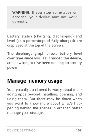 Page 196DEVICE SETTINGS 18 7
WARNING: If you stop some apps or 
ser vices, your device may not work 
correctly.
Batter y status (charging, discharging) and 
level (as a percentage of fully charged) are 
displayed at the top of the screen.
The discharge graph shows batter y level 
over time since you last charged the device, 
and how long you’ve been running on batter y 
powe r.
Manage memory usage
You typically don’t need to worr y about man ­
aging apps beyond installing, opening, and 
using them. But there may...