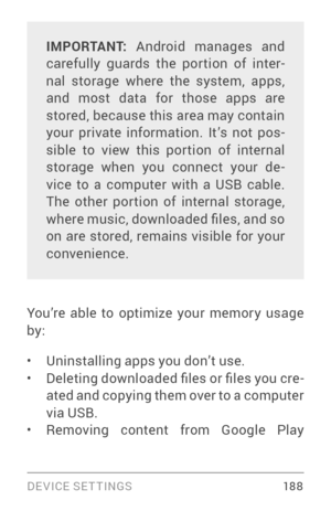 Page 197DEVICE SETTINGS 18 8
IMPORTANT: Android manages and 
carefully guards the por tion of inter ­
nal storage where the system, apps, 
and most data for those apps are 
stored, because this area may contain 
your private information. It’s not pos ­
sible to view this por tion of internal 
storage when you connect your de ­
vice to a computer with a USB cable. 
The other por tion of internal storage, 
where music, downloaded files, and so 
on are stored, remains visible for your 
convenience.
You’re able to...