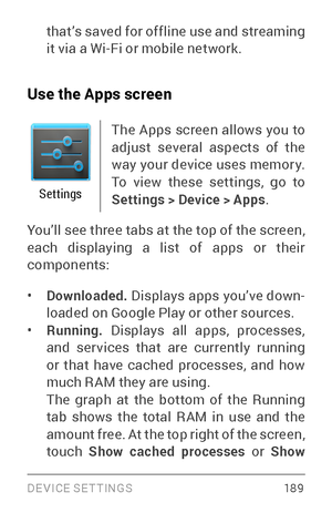 Page 198DEVICE SETTINGS 18 9
that’s saved for offline use and streaming 
it via a Wi­Fi or mobile network.
Use the Apps screen
Settings
The Apps screen allows you to 
adjust several aspects of the 
way your device uses memor y. 
To view these settings, go to 
Settings > Device > Apps .
You’ll see three tabs at the top of the screen, 
each displaying a list of apps or their 
components:
• Downloaded.  Displays apps you’ve down ­
loaded on Google Play or other sources.
• Running.  Displays all apps, processes,...