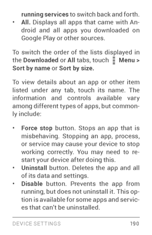 Page 199DEVICE SETTINGS 19 0
running services to switch back and for th.• All. Displays all apps that came with An ­
droid and all apps you downloaded on 
Google Play or other sources.
To switch the order of the lists displayed in 
the  Downloaded  or All tabs, touch 
 Menu > 
Sort by name  or Sort by size.
To view details about an app or other item 
listed under any tab, touch its name. The 
information and controls available var y 
among different types of apps, but common ­
ly include:
• Force stop  button....