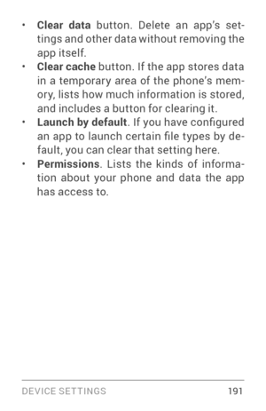 Page 200DEVICE SETTINGS 191
• Clear data button. Delete an app’s set ­
tings and other data without removing the 
app itself.
• Clear cache  button. If the app stores data 
in a temporar y area of the phone’s mem ­
or y, lists how much information is stored, 
and includes a button for clearing it.
• Launch by default . If you have configured 
an  app  to  launch  cer tain  file  types  by  de ­
fault, you can clear that setting here.
• Permissions . Lists the kinds of informa ­
tion about your phone and data the...