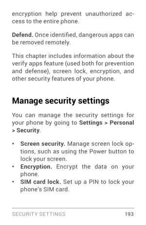 Page 202SECURIT Y SETTINGS 19 3
encr yption help prevent unauthorized ac­
cess to the entire phone.
Defend.  Once identified, dangerous apps can 
be removed remotely.
This chapter includes information about the 
verify apps feature (used both for prevention 
and defense), screen lock, encr yption, and 
other security features of your phone.
Manage security settings
You can manage the security settings for 
your phone by going to Settings > Personal 
> Security .
• Screen security.  Manage screen lock op ­
tions,...