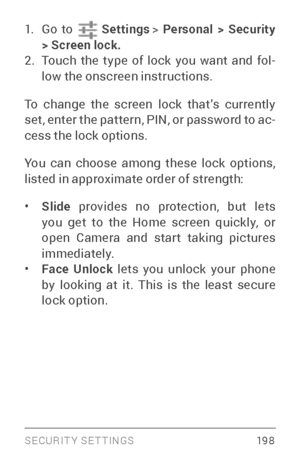 Page 207SECURIT Y SETTINGS 19 8
1. Go to  Settings >  Personal > Security 
> Screen lock.
2. Touch the type of lock you want and fol ­
low the onscreen instructions.
To change the screen lock that’s currently 
set, enter the pattern, PIN, or password to ac ­
cess the lock options.
You can choose among these lock options, 
listed in approximate order of strength:
• Slide  provides no protection, but lets 
you get to the Home screen quickly, or 
open Camera and star t taking pictures 
immediately.
• Face Unlock...