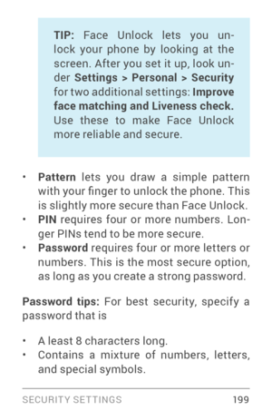 Page 208SECURIT Y SETTINGS 19 9
TIP: Face Unlock lets you un ­
lock your phone by looking at the 
screen. After you set it up, look un ­
der  Settings > Personal > Security  
for two additional settings: Improve 
face matching and Liveness check. 
Use these to make Face Unlock 
more reliable and secure.  
• Pattern  lets you draw a simple pattern 
with your finger to unlock the phone. This 
is slightly more secure than Face Unlock.
• PIN  requires four or more numbers. Lon ­
ger PINs tend to be more secure.
•...