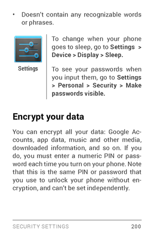 Page 209SECURIT Y SETTINGS 200
• Doesn’t contain any recognizable words 
or phrases.
Settings
To change when your phone 
goes to sleep, go to Settings  > 
Device > Display > Sleep.
To see your passwords when 
you input them, go to  Settings  
> Personal > Security > Make 
passwords visible.
Encrypt your data 
You can encr ypt all your data: Google Ac ­
counts, app data, music and other media, 
downloaded information, and so on. If you 
do, you must enter a numeric PIN or pass ­
word each time you turn on your...