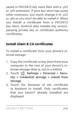 Page 213SECURIT Y SETTINGS 204
saved  in  PKCS#12  key  store  files  with  a  .p12 
or .pfx extension. If your key store has some 
other extension, you much change it to .p12 
or .pfx or you won’t be able to install it. When 
you  install  a  cer tificate  from  a  PKCS#12 
key store, Android also installs any accom­
panying  private  key  or  cer tificate  authority 
certificates.
Install client & CA certificates
To  install  a  cer tificate  from  your  phone’s  in ­
ternal storage:
1. Copy the cer tificate...