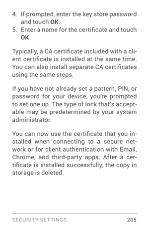 Page 214SECURIT Y SETTINGS 205
4. If prompted, enter the key store password 
and touch OK.
5. Enter a name for the cer tificate and touch 
OK.
Typically, a CA cer tificate included with a cli ­
ent  cer tificate  is  installed  at  the  same  time. 
You can also install separate CA cer tificates 
using the same steps.
If you have not already set a pattern, PIN, or 
password for your device, you’re prompted 
to set one up. The type of lock that’s accept ­
able may be predetermined by your system 
administrator....