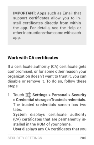 Page 215SECURIT Y SETTINGS 206
IMPORTANT: Apps such as Email that 
suppor t  cer tificates  allow  you  to  in ­
stall  cer tificates  directly  from  within 
the app. For details, see the Help or 
other instructions that come with each 
app.
Work with CA certificates
If a cer tificate authority (CA) cer tificate gets 
compromised, or for some other reason your 
organization doesn’t want to trust it, you can 
disable or remove it. To do so, follow these 
steps:
1. To u c h    Settings  > Personal > Security 
>...