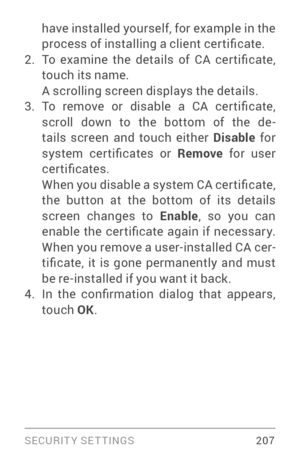 Page 216SECURIT Y SETTINGS 207
have installed yourself, for example in the 
process of installing a client cer tificate.
2. To  examine  the  details  of  CA  cer tificate, 
touch its name. 
A scrolling screen displays the details.
3. To  remove  or  disable  a  CA  cer tificate, 
scroll down to the bottom of the de­
tails screen and touch either Disable  for 
system  cer tificates  or  Remove for user 
certificates. 
When you disable a system CA cer tificate, 
the button at the bottom of its details 
screen...