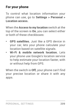 Page 218PERSONAL, SETTINGS 209
For your phone
To control what location information your 
phone can use, go to Settings > Personal > 
Location access.
When the Access to my location switch at the 
top of the screen is On, you can select either 
or both of these checkboxes:
• GPS satellites.  Just like a GPS device in 
your car, lets your phone calculate your 
location based on satellite signals .
• Wi-Fi & mobile network location.  Lets 
your phone use Google’s location ser vice 
to help estimate your location...