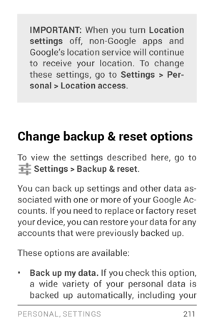 Page 220PERSONAL, SETTINGS 2 11
IMPORTANT: When you turn  Location 
settings off, non­Goo gle apps and Google’s location ser vice will continue 
to receive your location. To change 
these settings, go to Settings > Per -
sonal > Location access .
Change backup & reset options 
To view the settings described here, go to  Settings > Backup & reset .
You can back up settings and other data as ­
sociated with one or more of your Google Ac ­
counts. If you need to replace or factor y reset 
your device, you can...