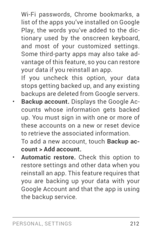 Page 221PERSONAL, SETTINGS 212
Wi­Fi passwords, Chrome bookmarks, a list of the apps you’ve installed on Google 
Play, the words you’ve added to the dic­
tionar y used by the onscreen keyboard, 
and most of your customized settings. 
Some third­pa r ty apps may also take ad­
vantage of this feature, so you can restore 
your data if you reinstall an app. 
If you uncheck this option, your data 
stops getting backed up, and any existing 
backups are deleted from Google ser vers. 
• Backup account.  Displays the...