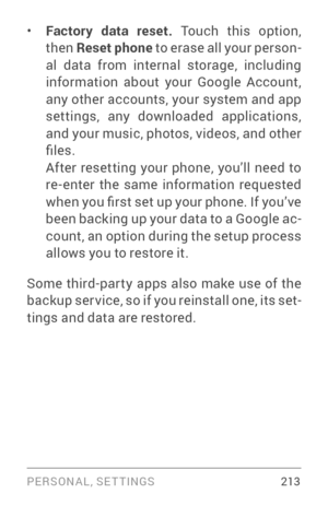 Page 222PERSONAL, SETTINGS 213
• Factory data reset. Touch this option, 
then Reset phone  to erase all your person ­
al data from internal storage, including 
information about your Google Account, 
any other accounts, your system and app 
settings, any downloaded applications, 
and your music, photos, videos, and other 
files. 
After resetting your phone, you’ll need to 
re­enter the same information requested when you first set up your phone. If you’ve 
been backing up your data to a Google ac ­
count, an...