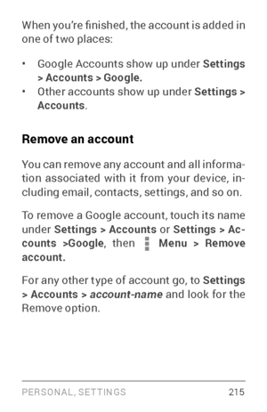 Page 224PERSONAL, SETTINGS 2 15
When you’re finished, the account is added in 
one of two places:
• Google Accounts show up under Settings 
> Accounts > Google.
• Other accounts show up under  Settings > 
Accounts .
Remove an account
You can remove any account and all informa ­
tion associated with it from your device, in ­
cluding email, contacts, settings, and so on.
To remove a Google account, touch its name 
under  Settings > Accounts or  Settings > Ac-
counts >Google , then 
 Menu > Remove 
account.
For any...