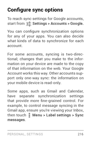 Page 225PERSONAL, SETTINGS 216
Configure sync options
To reach sync settings for Google accounts, 
star t from  Settings > Accounts > Google.
You  can  configure  synchronization  options 
for any of your apps. You can also decide 
what kinds of data to synchronize for each 
account.
For some accounts, syncing is two­dir ec­
tional; changes that you make to the infor ­
mation on your device are made to the copy 
of that information on the web. Your Google 
Account works this way. Other accounts sup ­
port only...