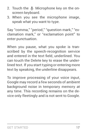 Page 26G E T S TA R T E D  17
2. Touch the  Microphone key on the on­
screen keyboard.
3. When you see the microphone image, 
speak what you want to type.
Say “comma,” “period,” “question mark,” “ex ­
clamation mark,” or “exclamation point” to 
enter punctuation.
When you pause, what you spoke is tran ­
scribed by the speech­recognition ser vice and entered in the text field, underlined. You 
can touch the Delete key to erase the under ­
lined text. If you star t typing or entering more 
text by speaking, the...