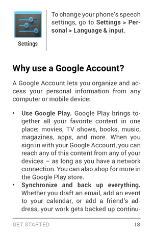 Page 27G E T S TA R T E D  18
Settings
To change your phone’s speech 
settings, go to Settings > Per-
sonal > Language & input .
Why use a Google Account? 
A Google Account lets you organize and ac ­
cess your personal information from any 
computer or mobile device:
• Use Google Play. Google Play brings to ­
gether all your favorite content in one 
place: movies, T V shows, books, music, 
magazines, apps, and more. When you 
sign in with your Google Account, you can 
reach any of this content from any of your...