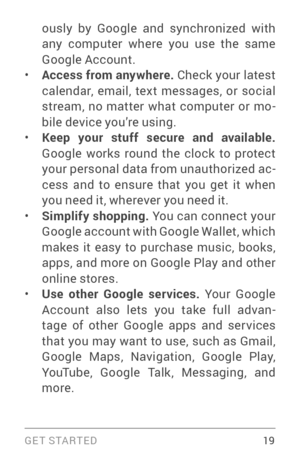 Page 28G E T S TA R T E D  19
ously by Google and synchronized with 
any computer where you use the same 
Google Account.
• Access from anywhere. Check your latest 
calendar, email, text messages, or social 
stream, no matter what computer or mo ­
bile device you’re using.
• Keep your stuff secure and available. 
Google works round the clock to protect 
your personal data from unauthorized ac ­
cess and to ensure that you get it when 
you need it, wherever you need it.
• Simplify shopping.  You can connect your...