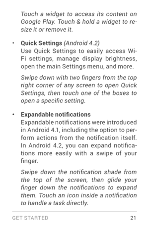 Page 30G E T S TA R T E D  21
Touch  a  widget  to  access  its  content  on 
Google  Play.  Touch  &  hold  a  widget  to  re-
size it or remove it. 
• Quick Settings  (Android 4.2) Use Quick Settings to easily access Wi­Fi settings, manage display brightness, 
open the main Settings menu, and more.  
Swipe down with two fingers from the top 
right  corner  of  any  screen  to  open  Quick 
Settings,  then  touch  one  of  the  boxes  to 
open a specific setting.
• Expandable notifications  
Expandable...