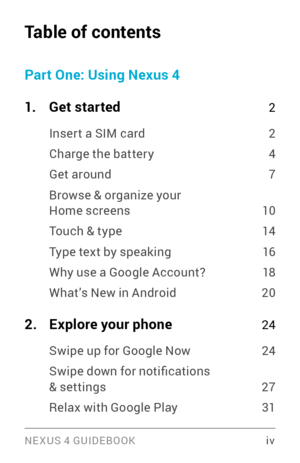 Page 4NE XUS 4 GUIDEBOOK  iv
Table of contents
Part One: Using Nexus 4
1
. Get started 2
Inser t a SIM card 2
Charge the batter y 4
Get around 7
Browse & organize your Home screens 10
Touch & type 14
Type text by speaking 16
Why use a Google Account?  18
What’s New in Android 20
2. Explore your phone 24
Swipe up for Google Now 24
Swipe down for notifications & settings 27
Relax with Google Play 31 