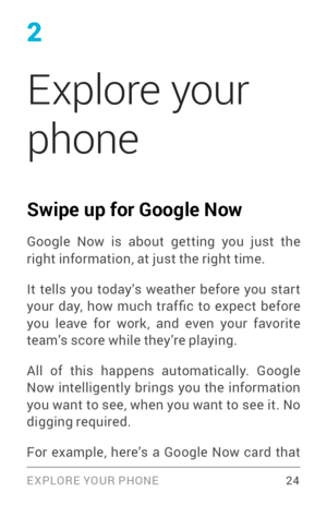 Page 332
Explore your 
phone
Swipe up for Google Now
Google Now is about getting you just the 
right information, at just the right time. 
It tells you today’s weather before you star t 
your  day,  how  much  traf fic  to  expect  before 
you leave for work, and even your favorite 
team’s score while they’re playing.
All of this happens automatically. Google 
Now intelligently brings you the information 
you want to see, when you want to see it. No 
digging required.
 24 